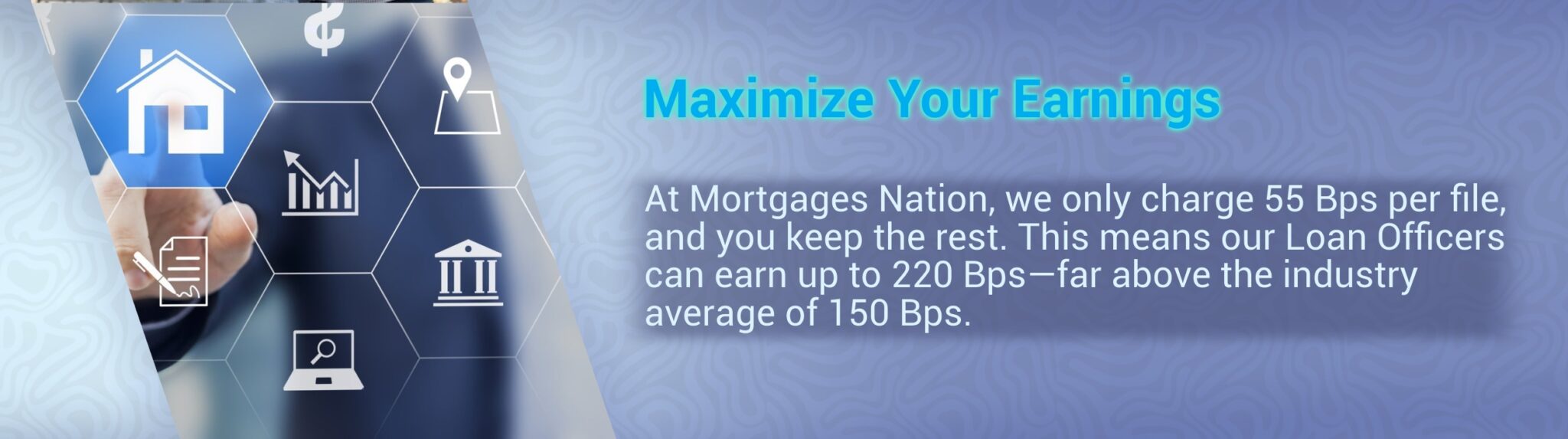 Maximize Your Earnings At Mortgages Nation, we only charge 55 Bps per file, and you keep the rest. This means our Loan Officers can earn up to 220 Bps—far above the industry average of 150 Bps.